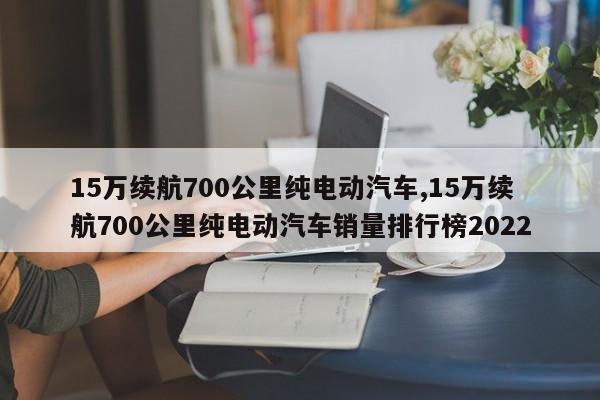 15萬(wàn)續(xù)航700公里純電動(dòng)汽車,15萬(wàn)續(xù)航700公里純電動(dòng)汽車銷量排行榜2022