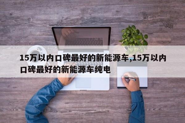 15萬以內(nèi)口碑最好的新能源車,15萬以內(nèi)口碑最好的新能源車純電