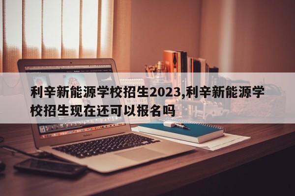 利辛新能源學(xué)校招生2023,利辛新能源學(xué)校招生現(xiàn)在還可以報(bào)名嗎