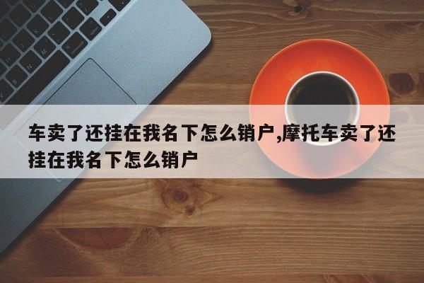 車賣了還掛在我名下怎么銷戶,摩托車賣了還掛在我名下怎么銷戶