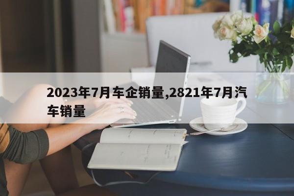 2023年7月車企銷量,2821年7月汽車銷量