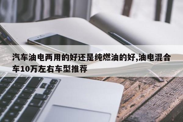 汽車油電兩用的好還是純?nèi)加偷暮?油電混合車10萬左右車型推薦