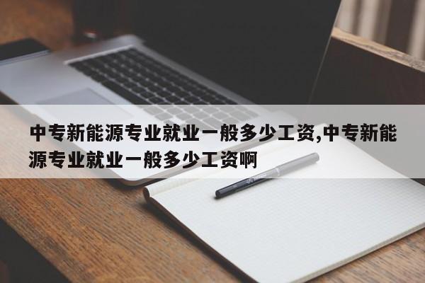 中專新能源專業(yè)就業(yè)一般多少工資,中專新能源專業(yè)就業(yè)一般多少工資啊