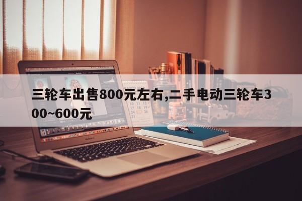 三輪車出售800元左右,二手電動三輪車300~600元