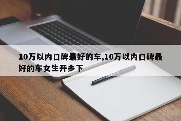 10萬(wàn)以?xún)?nèi)口碑最好的車(chē),10萬(wàn)以?xún)?nèi)口碑最好的車(chē)女生開(kāi)鄉(xiāng)下