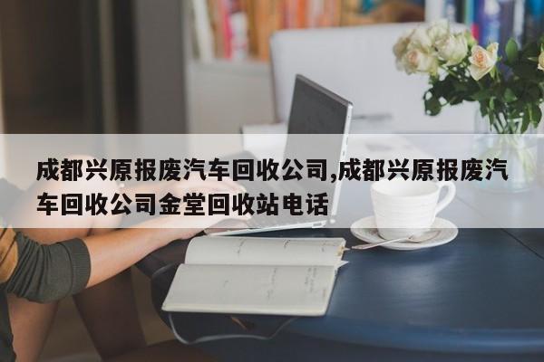 成都興原報廢汽車回收公司,成都興原報廢汽車回收公司金堂回收站電話