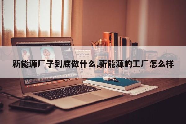 新能源廠子到底做什么,新能源的工廠怎么樣