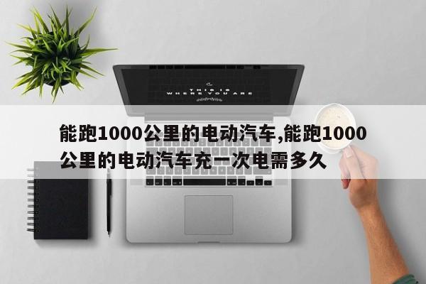 能跑1000公里的電動汽車,能跑1000公里的電動汽車充一次電需多久