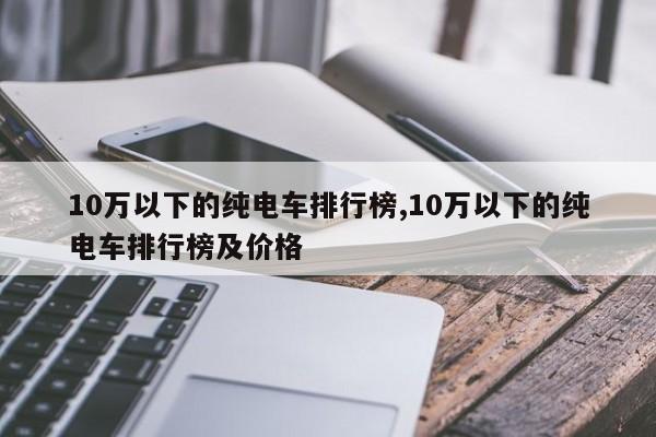 10萬以下的純電車排行榜,10萬以下的純電車排行榜及價格