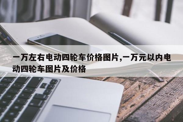 一萬左右電動四輪車價格圖片,一萬元以內(nèi)電動四輪車圖片及價格