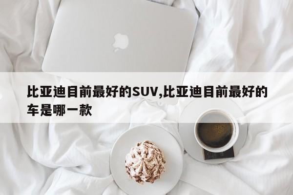 比亞迪目前最好的SUV,比亞迪目前最好的車是哪一款