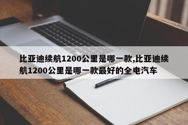 比亞迪續(xù)航1200公里是哪一款,比亞迪續(xù)航1200公里是哪一款最好的全電汽車