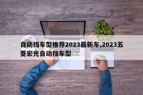 自動擋車型推薦2023最新車,2023五菱宏光自動擋車型