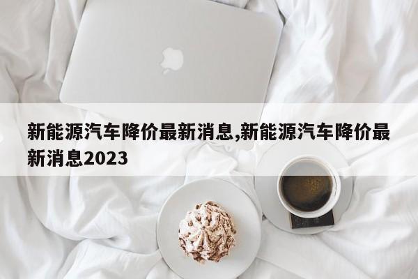 新能源汽車降價最新消息,新能源汽車降價最新消息2023