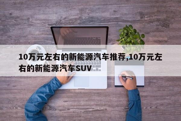 10萬元左右的新能源汽車推薦,10萬元左右的新能源汽車SUV