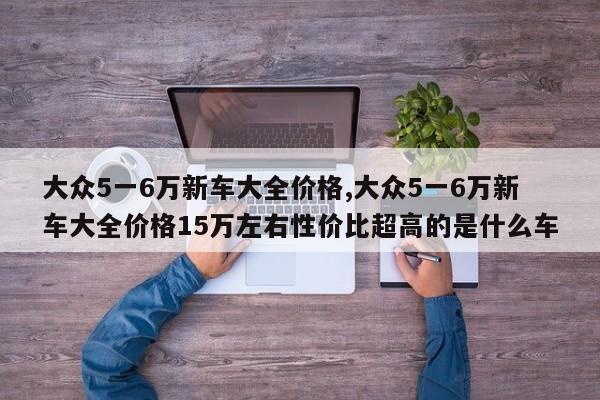 大眾5一6萬新車大全價格,大眾5一6萬新車大全價格15萬左右性價比超高的是什么車