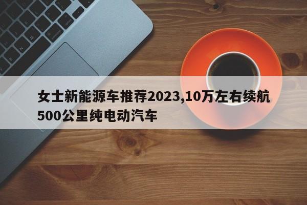 女士新能源車推薦2023,10萬左右續航500公里純電動汽車