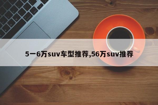 5一6萬(wàn)suv車型推薦,56萬(wàn)suv推薦