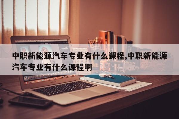 中職新能源汽車專業(yè)有什么課程,中職新能源汽車專業(yè)有什么課程啊