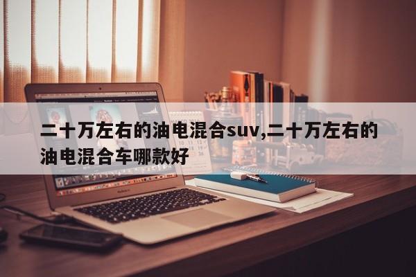 二十萬左右的油電混合suv,二十萬左右的油電混合車哪款好