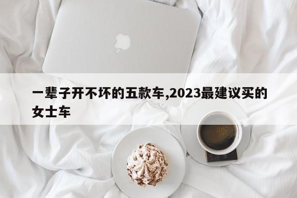 一輩子開不壞的五款車,2023最建議買的女士車