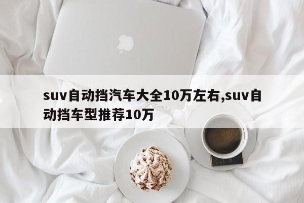 suv自動(dòng)擋汽車大全10萬(wàn)左右,suv自動(dòng)擋車型推薦10萬(wàn)