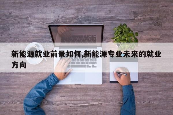 新能源就業(yè)前景如何,新能源專業(yè)未來的就業(yè)方向