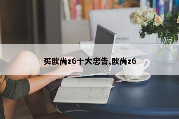 買(mǎi)歐尚z6十大忠告,歐尚z6