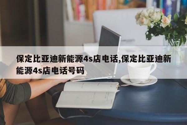 保定比亞迪新能源4s店電話,保定比亞迪新能源4s店電話號碼