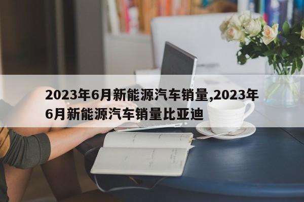 2023年6月新能源汽車銷量,2023年6月新能源汽車銷量比亞迪