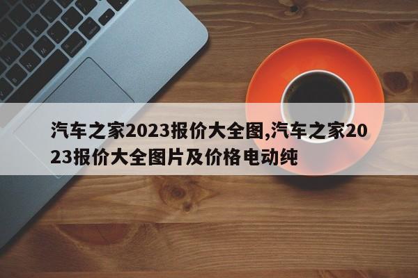 汽車之家2023報價大全圖,汽車之家2023報價大全圖片及價格電動純