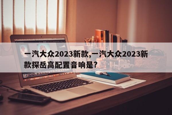 一汽大眾2023新款,一汽大眾2023新款探岳高配置音響是?