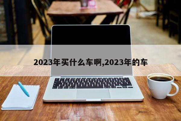 2023年買什么車啊,2023年的車