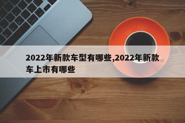 2022年新款車型有哪些,2022年新款車上市有哪些