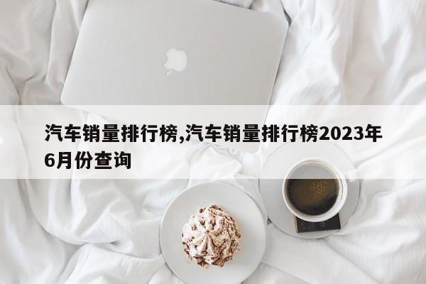 汽車銷量排行榜,汽車銷量排行榜2023年6月份查詢