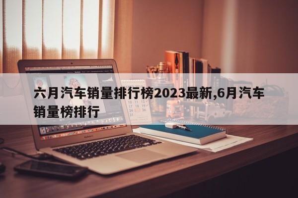 六月汽車銷量排行榜2023最新,6月汽車銷量榜排行