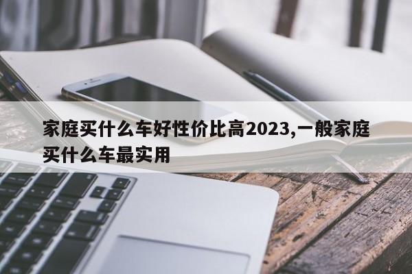 家庭買什么車好性價(jià)比高2023,一般家庭買什么車最實(shí)用