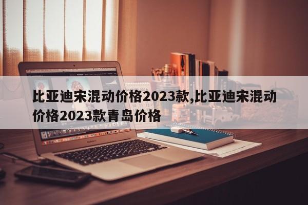 比亞迪宋混動價格2023款,比亞迪宋混動價格2023款青島價格