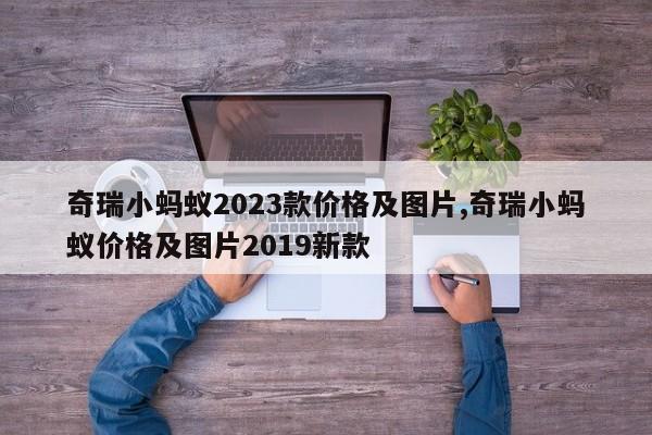 奇瑞小螞蟻2023款價(jià)格及圖片,奇瑞小螞蟻價(jià)格及圖片2019新款