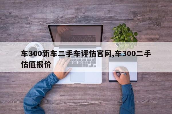 車300新車二手車評估官網(wǎng),車300二手估值報價