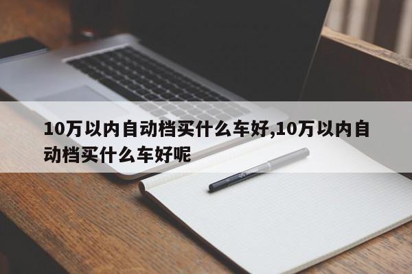 10萬(wàn)以內(nèi)自動(dòng)檔買(mǎi)什么車(chē)好,10萬(wàn)以內(nèi)自動(dòng)檔買(mǎi)什么車(chē)好呢