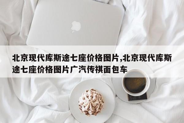 北京現代庫斯途七座價格圖片,北京現代庫斯途七座價格圖片廣汽傳祺面包車