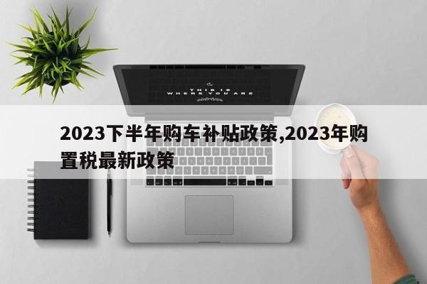 2023下半年購車補貼政策,2023年購置稅最新政策