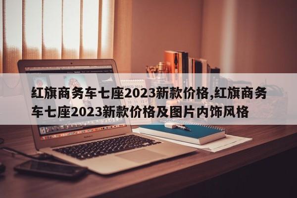 紅旗商務(wù)車七座2023新款價格,紅旗商務(wù)車七座2023新款價格及圖片內(nèi)飾風(fēng)格