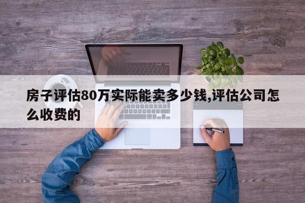 房子評估80萬實際能賣多少錢,評估公司怎么收費的