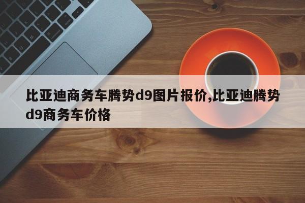 比亞迪商務(wù)車騰勢d9圖片報價,比亞迪騰勢d9商務(wù)車價格