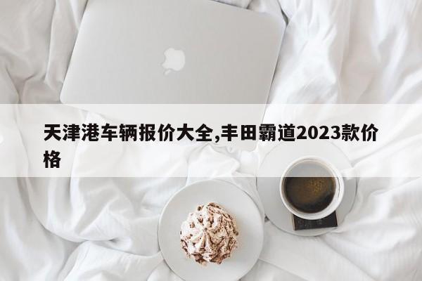 天津港車輛報(bào)價(jià)大全,豐田霸道2023款價(jià)格