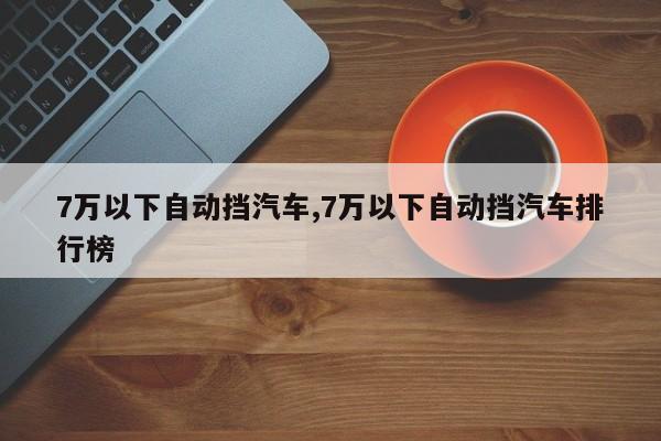 7萬以下自動擋汽車,7萬以下自動擋汽車排行榜