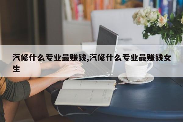 汽修什么專業(yè)最賺錢,汽修什么專業(yè)最賺錢女生