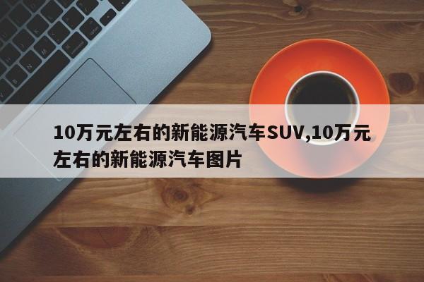 10萬元左右的新能源汽車SUV,10萬元左右的新能源汽車圖片